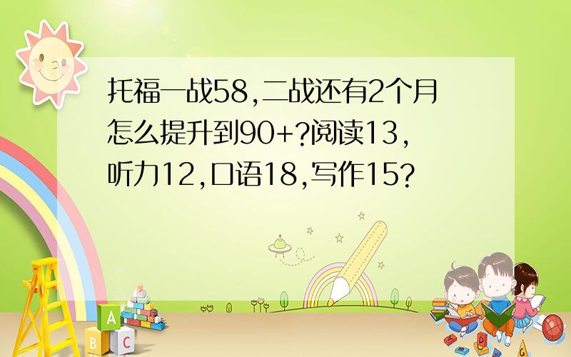 托福一战58,二战还有2个月怎么提升到90+?阅读13,听力12,口语18,写作15?