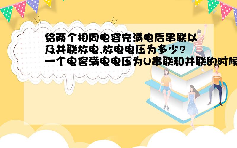 给两个相同电容充满电后串联以及并联放电,放电电压为多少?一个电容满电电压为U串联和并联的时候总电荷量又为多少？