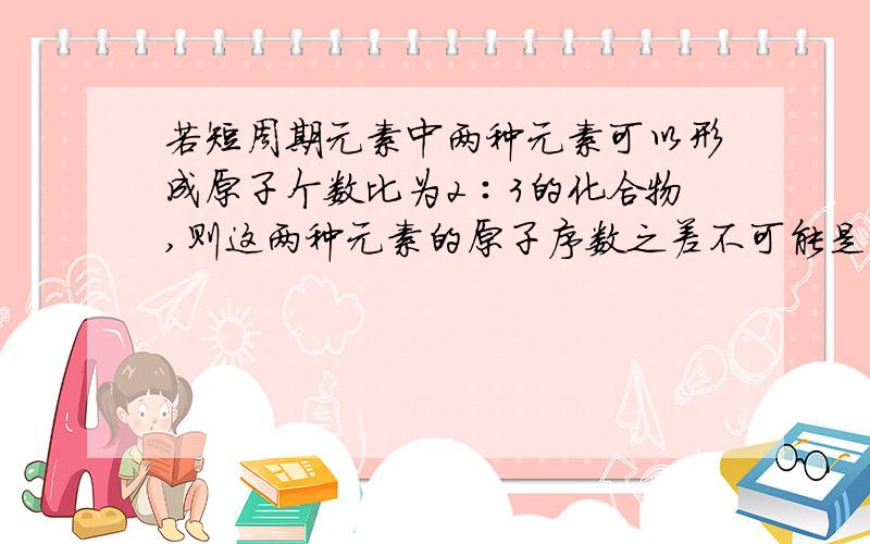 若短周期元素中两种元素可以形成原子个数比为2∶3的化合物,则这两种元素的原子序数之差不可能是(　　)A、1B、3C、5D、6能不能组成X6Y4或X4Y6型化合物求详解