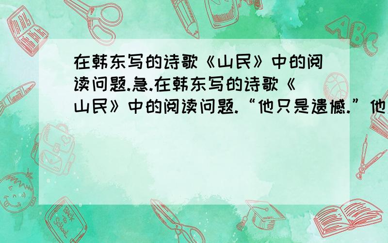 在韩东写的诗歌《山民》中的阅读问题.急.在韩东写的诗歌《山民》中的阅读问题.“他只是遗憾.”他遗憾什么?结合诗歌内容概括回答.要概括.不要很多!一两句话就OK!还有一题是从整首诗看