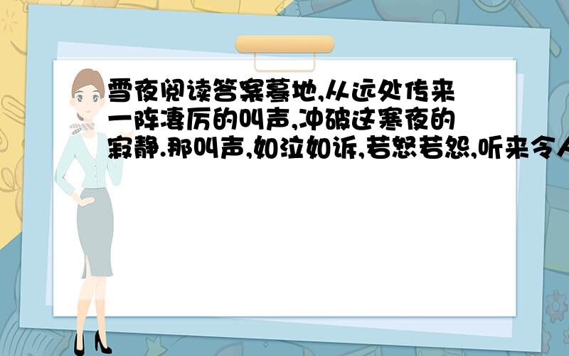 雪夜阅读答案蓦地,从远处传来一阵凄厉的叫声,冲破这寒夜的寂静.那叫声,如泣如诉,若怒若怨,听来令人毛骨悚然!喔,是那条被主人放逐的老狗,在前村的篱畔哀鸣：是在哀叹自己的身世,还是在