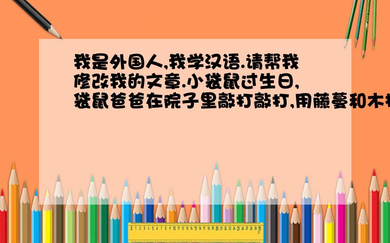 我是外国人,我学汉语.请帮我修改我的文章.小袋鼠过生日,袋鼠爸爸在院子里敲打敲打,用藤蔓和木板做了一个绿色的秋千架给他.小袋鼠可喜欢这件生日礼物啦,在上面坐荡,荡呀,荡得很很高高,