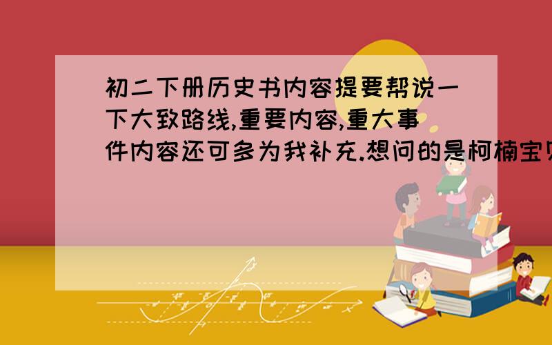 初二下册历史书内容提要帮说一下大致路线,重要内容,重大事件内容还可多为我补充.想问的是柯楠宝贝这是你自己写的吗,还挺好