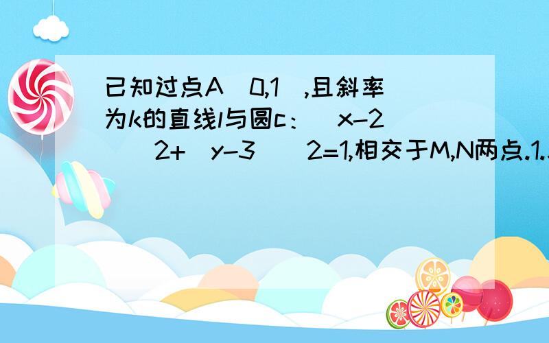 已知过点A(0,1),且斜率为k的直线l与圆c：（x-2)^2+(y-3）^2=1,相交于M,N两点.1.求实数k的取值范围 2.若O