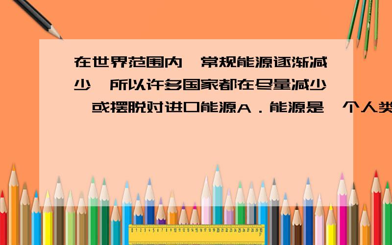 在世界范围内,常规能源逐渐减少,所以许多国家都在尽量减少,或摆脱对进口能源A．能源是一个人类面临的紧迫的问题B．新能源——核能的开发和利用将会受到越来越多的重视C．常规能源的