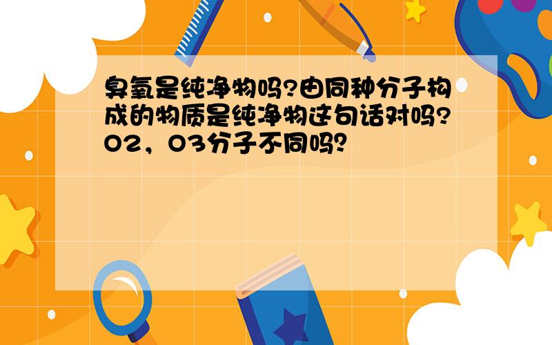 臭氧是纯净物吗?由同种分子构成的物质是纯净物这句话对吗?O2，O3分子不同吗？