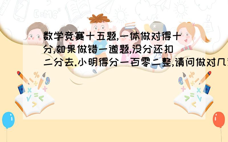 数学竞赛十五题,一体做对得十分,如果做错一道题,没分还扣二分去.小明得分一百零二整,请问做对几道题.