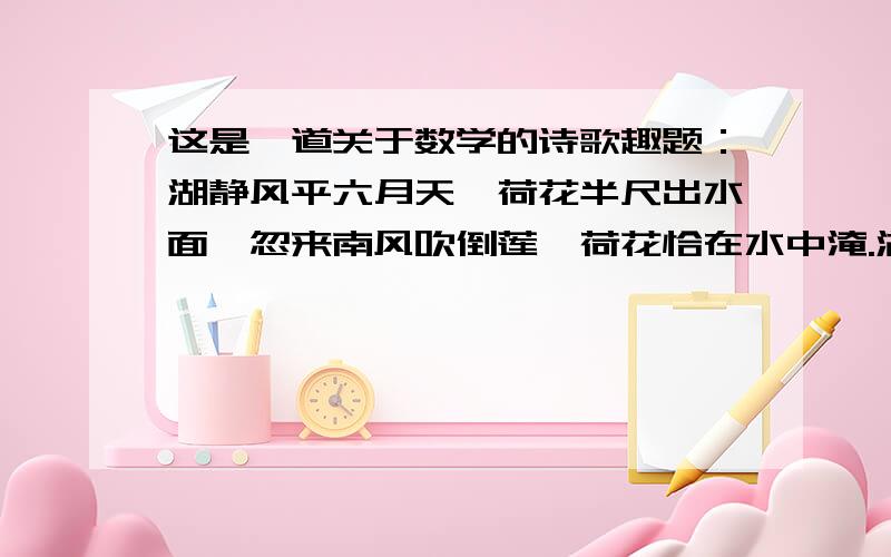 这是一道关于数学的诗歌趣题：湖静风平六月天,荷花半尺出水面,忽来南风吹倒莲,荷花恰在水中淹.湖面之上不复见,入秋渔夫始发现,落花距根二尺整,试问水深尺若干?