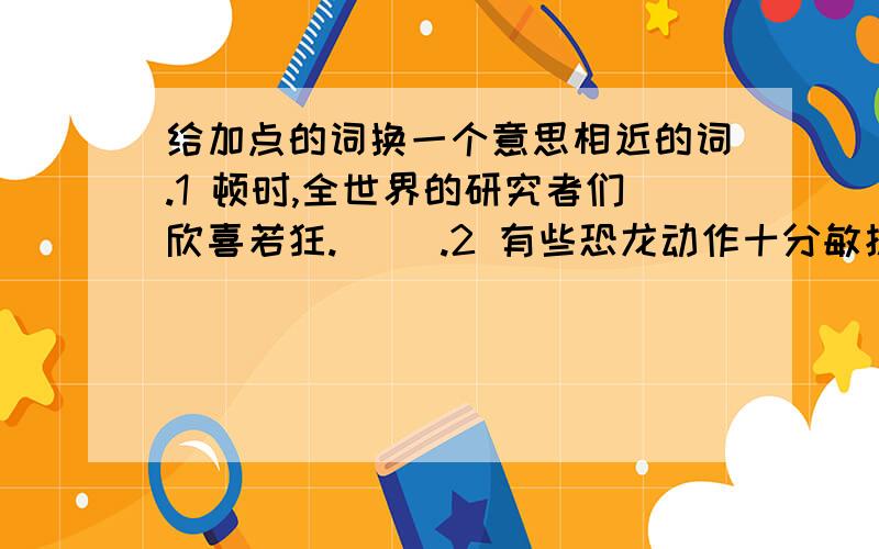 给加点的词换一个意思相近的词.1 顿时,全世界的研究者们欣喜若狂.（ ）.2 有些恐龙动作十分敏捷.（ ）.3 它的后代繁衍成了一个形态各异的庞大家族.（ ）.1 顿时,全世界的研究者们欣喜若