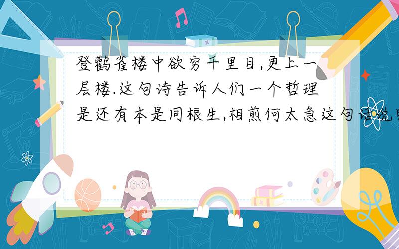 登鹳雀楼中欲穷千里目,更上一层楼.这句诗告诉人们一个哲理是还有本是同根生,相煎何太急这句话说明什么