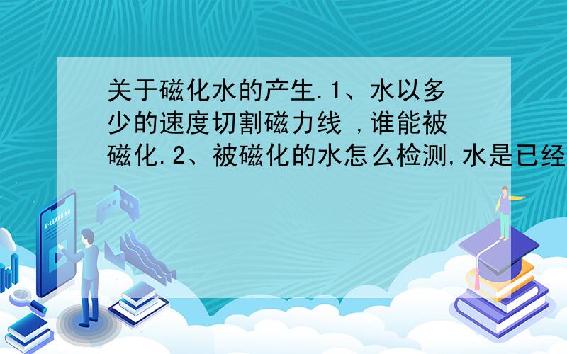 关于磁化水的产生.1、水以多少的速度切割磁力线 ,谁能被磁化.2、被磁化的水怎么检测,水是已经被磁化了.3、我想知道相关方面的详细的内容,或能提供这方面的书籍.4、如果想大量的产生磁