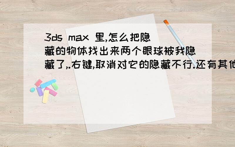 3ds max 里,怎么把隐藏的物体找出来两个眼球被我隐藏了,.右键,取消对它的隐藏不行.还有其他的办法吗?,渲染的时候又会出现这两个眼球.请问怎么才能显示出来.好急.没有冻结，没贴材质。右