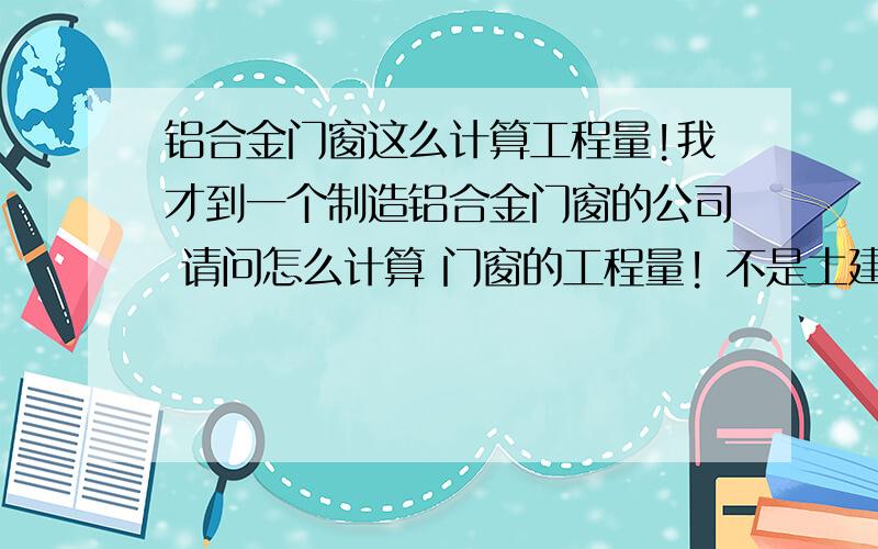 铝合金门窗这么计算工程量!我才到一个制造铝合金门窗的公司 请问怎么计算 门窗的工程量! 不是土建的门窗  是制造门窗的公司什么意思啊 说清楚点