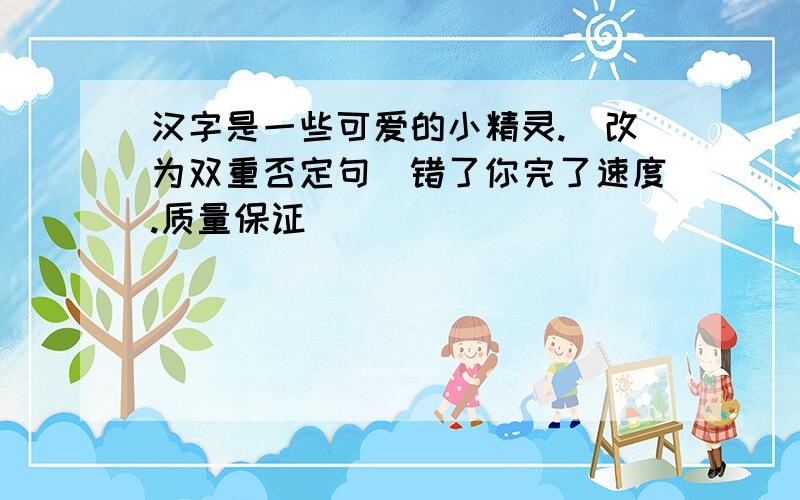 汉字是一些可爱的小精灵.（改为双重否定句）错了你完了速度.质量保证