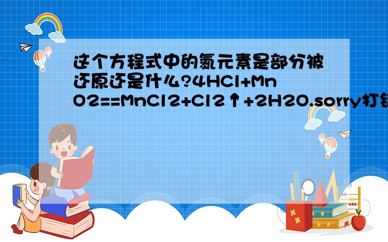 这个方程式中的氮元素是部分被还原还是什么?4HCl+MnO2==MnCl2+Cl2↑+2H2O.sorry打错了0 0、|||是氯....看错字|||||