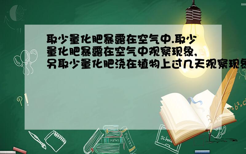 取少量化肥暴露在空气中.取少量化肥暴露在空气中观察现象,另取少量化肥浇在植物上过几天观察现象题目就这样的