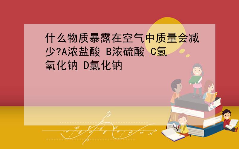 什么物质暴露在空气中质量会减少?A浓盐酸 B浓硫酸 C氢氧化钠 D氯化钠