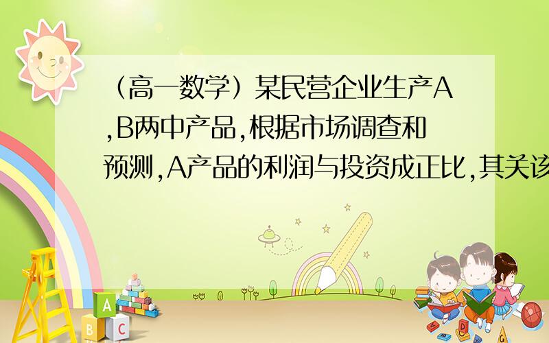 （高一数学）某民营企业生产A,B两中产品,根据市场调查和预测,A产品的利润与投资成正比,其关该企业已筹集到10万元资金,并全部投入A,B两种产品生产,问怎样分配10万元资金,才能使企业获得