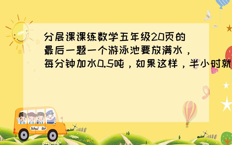 分层课课练数学五年级20页的最后一题一个游泳池要放满水，每分钟加水0.5吨，如果这样，半小时就可以灌满水。可是现在水底有个洞，每分钟漏水0.05吨，放满水要过多少分钟？（算式解最