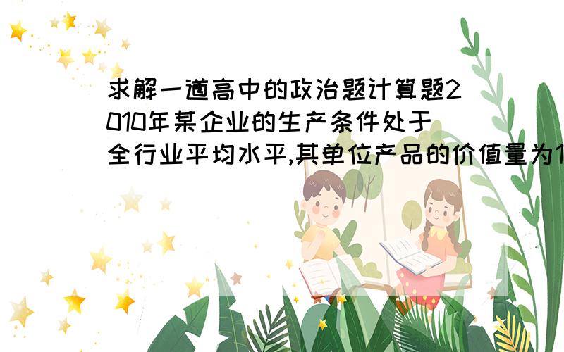 求解一道高中的政治题计算题2010年某企业的生产条件处于全行业平均水平,其单位产品的价值量为132元,产量为10万件.如果2011年该企业的劳动生产率提高10％,而全行业的劳动生产率提高20％,其