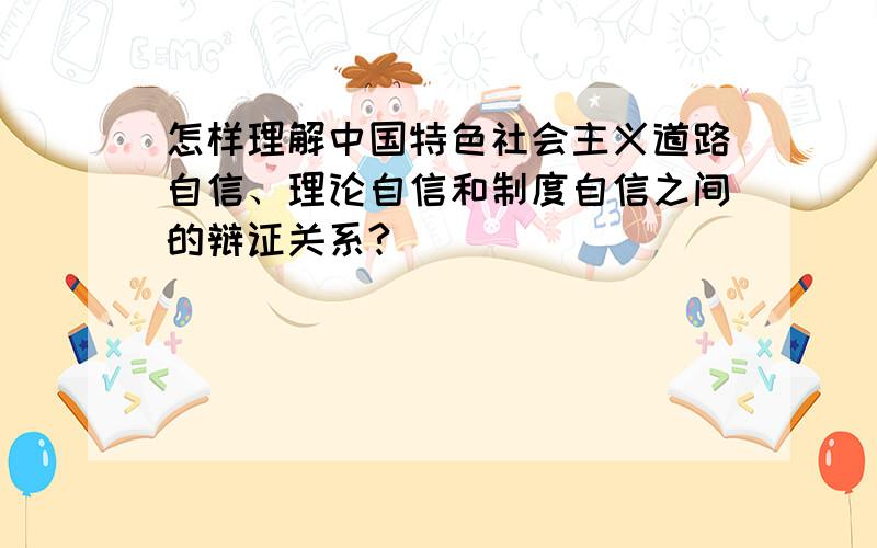 怎样理解中国特色社会主义道路自信、理论自信和制度自信之间的辩证关系?