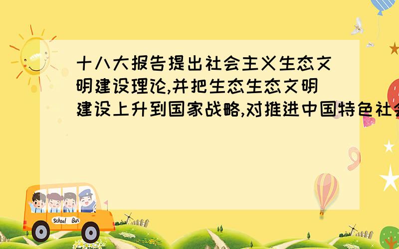 十八大报告提出社会主义生态文明建设理论,并把生态生态文明建设上升到国家战略,对推进中国特色社会主义建设、对人类生态文明的发展的意