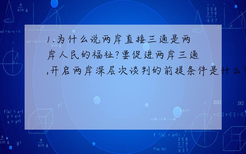 1.为什么说两岸直接三通是两岸人民的福祉?要促进两岸三通,开启两岸深层次谈判的前提条件是什么?2.在台湾问题上中国政府的基本方针是什么?这一方针首先在哪一地区成功实践?3.中美两国