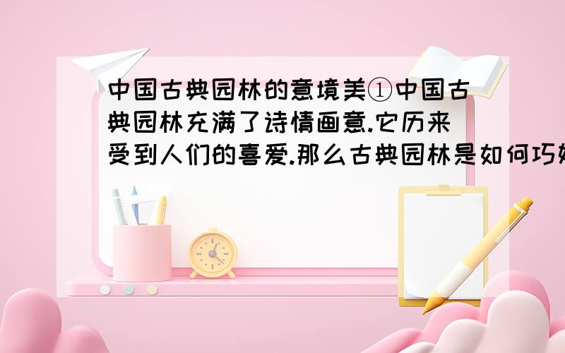 中国古典园林的意境美①中国古典园林充满了诗情画意.它历来受到人们的喜爱.那么古典园林是如何巧妙地体现它的意境美的呢?②首先,它崇尚自然,注重意境美.在中国传统文化理念中,优雅的