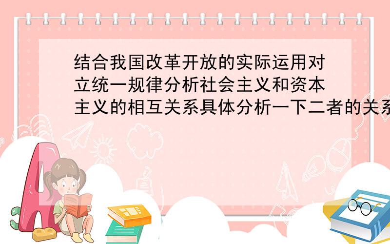 结合我国改革开放的实际运用对立统一规律分析社会主义和资本主义的相互关系具体分析一下二者的关系.