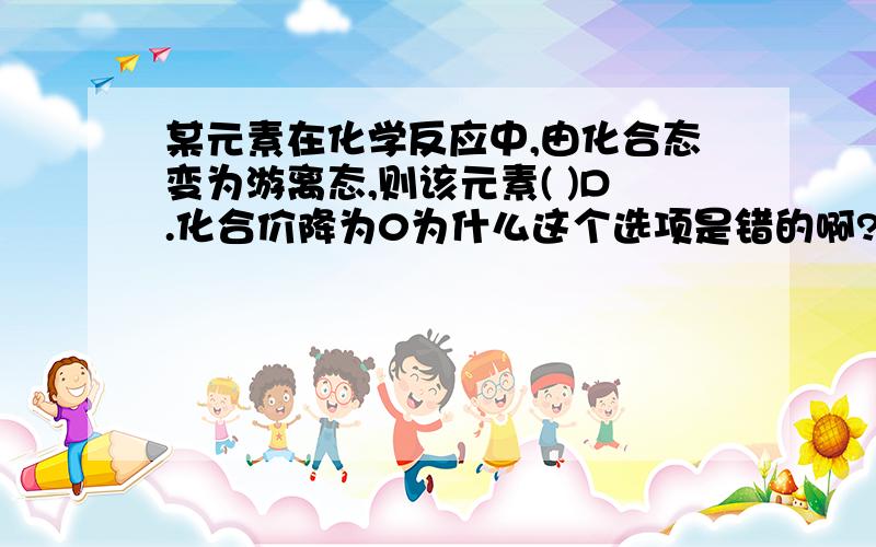 某元素在化学反应中,由化合态变为游离态,则该元素( )D.化合价降为0为什么这个选项是错的啊?谁能给我一个反例吖、谢、