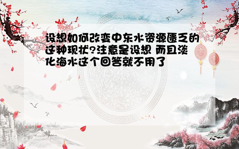 设想如何改变中东水资源匮乏的这种现状?注意是设想 而且淡化海水这个回答就不用了