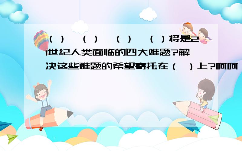 （）,（）,（）,（）将是21世纪人类面临的四大难题?解决这些难题的希望寄托在（ ）上?呵呵,答不上来了吧,嘻嘻