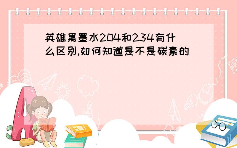 英雄黑墨水204和234有什么区别,如何知道是不是碳素的