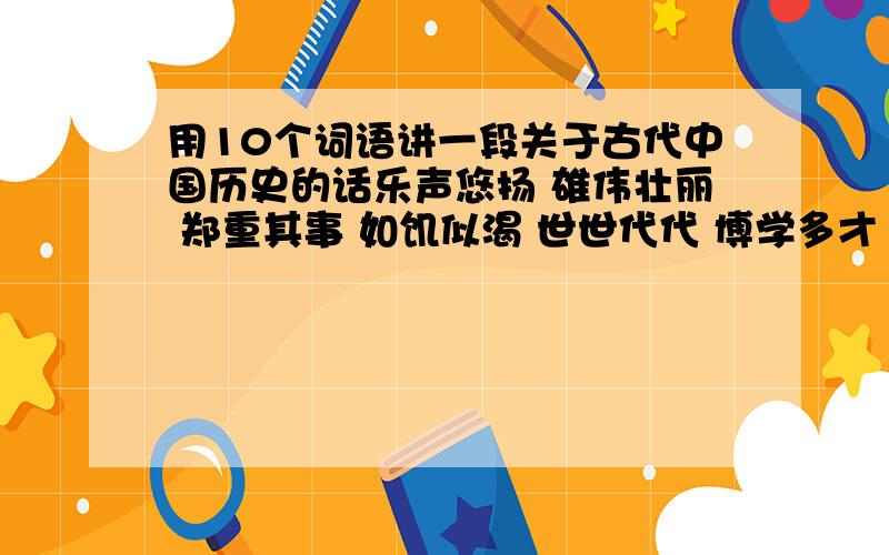 用10个词语讲一段关于古代中国历史的话乐声悠扬 雄伟壮丽 郑重其事 如饥似渴 世世代代 博学多才 闻名天下 孜孜不倦 引人注目 国泰民安