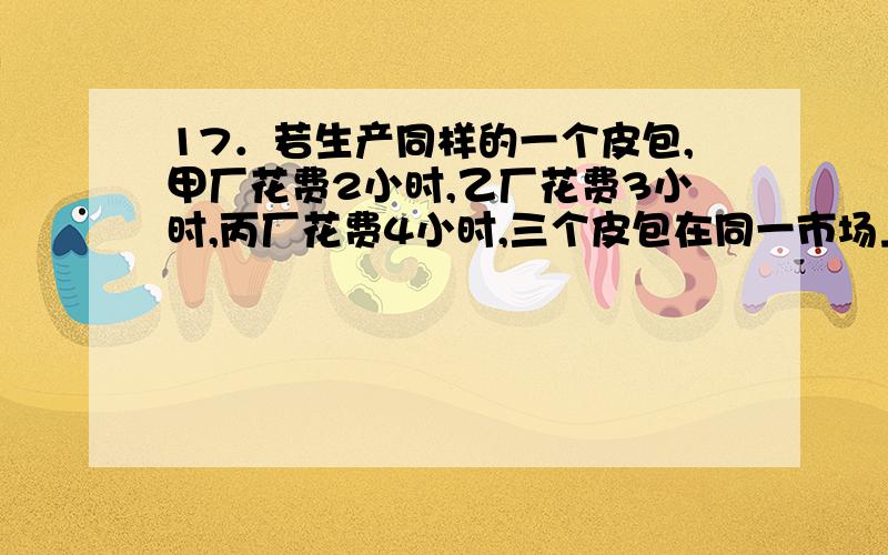 17．若生产同样的一个皮包,甲厂花费2小时,乙厂花费3小时,丙厂花费4小时,三个皮包在同一市场上出售,试问,哪一个皮包的价值量大A．甲厂生产的皮包价值量大 B．乙长生产的皮包价值量大C．