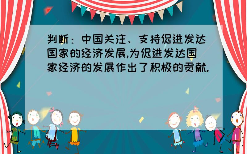 判断：中国关注、支持促进发达国家的经济发展,为促进发达国家经济的发展作出了积极的贡献.（）