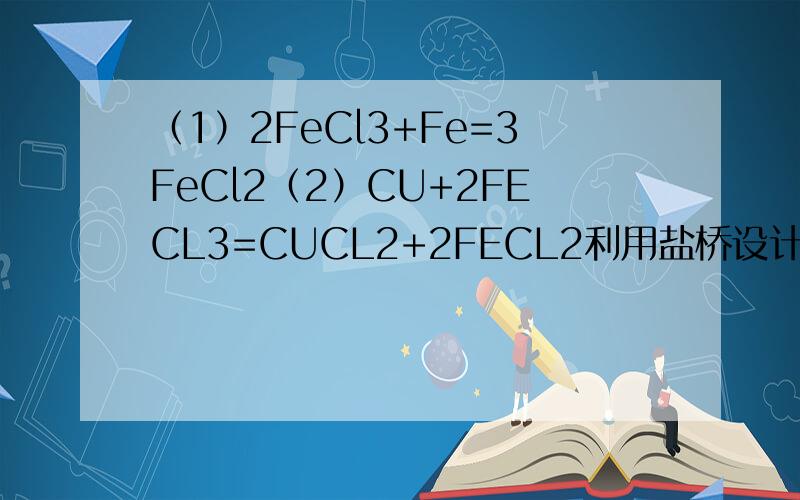 （1）2FeCl3+Fe=3FeCl2（2）CU+2FECL3=CUCL2+2FECL2利用盐桥设计原电池