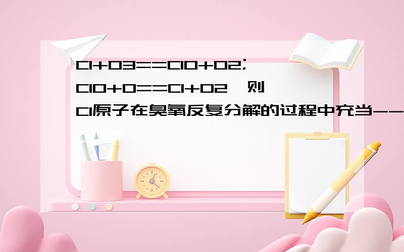 Cl+O3==ClO+O2;ClO+O==Cl+O2,则Cl原子在臭氧反复分解的过程中充当-------?答案是催化剂.可是我不知道为什么.催化剂不是不参加反应吗?不要复制答案.但是为什么不是反应物而是催化剂？