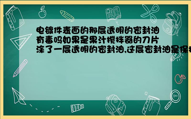 电镀件表面的那层透明的密封油有毒吗如果是果汁搅拌器的刀片涂了一层透明的密封油,这层密封油是保护刀片预防生锈的,透明的密封油一般在电镀厂才会使用.电镀之后都在金属的最外面再