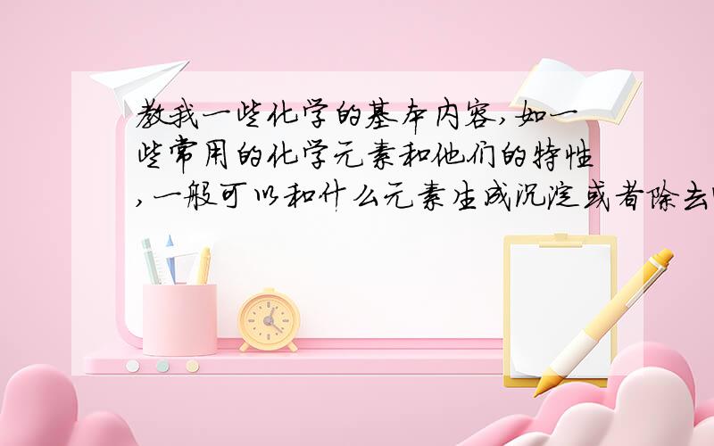 教我一些化学的基本内容,如一些常用的化学元素和他们的特性,一般可以和什么元素生成沉淀或者除去哪些物如题,.我基础不好,最好越多越好