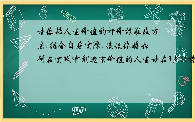 请依据人生价值的评价标准及方法,结合自身实际,谈谈你将如何在实践中创造有价值的人生请在9点15前解答,快考试结束了.