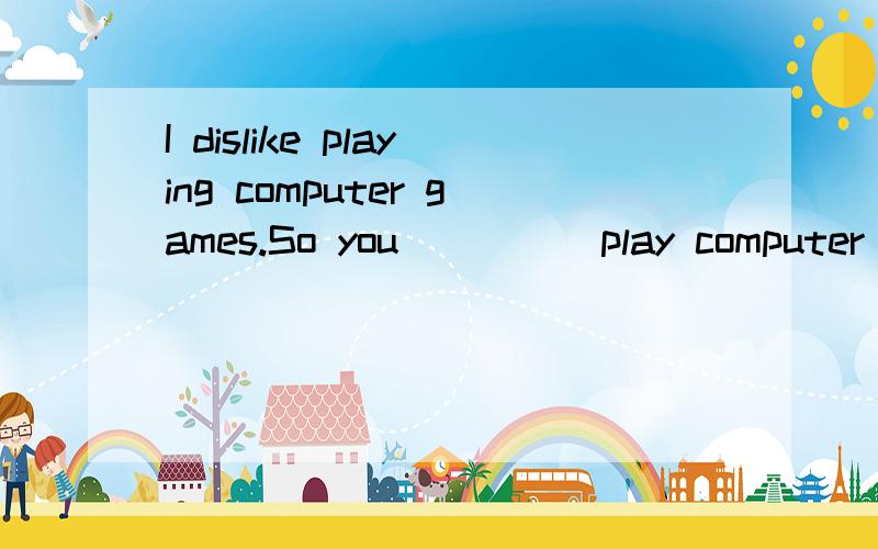 I dislike playing computer games.So you_____play computer games,right?