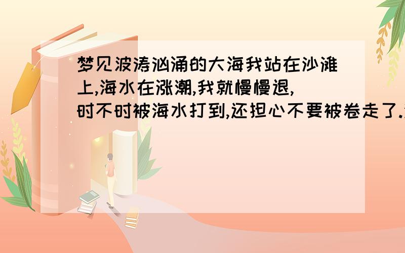 梦见波涛汹涌的大海我站在沙滩上,海水在涨潮,我就慢慢退,时不时被海水打到,还担心不要被卷走了.没有船跟其他人.风浪有点大.