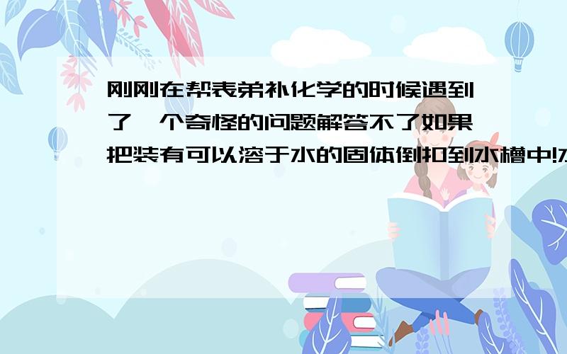 刚刚在帮表弟补化学的时候遇到了一个奇怪的问题解答不了如果把装有可以溶于水的固体倒扣到水槽中!水会不会吸上来?打漏字- -||是把装有可以溶于水的固体的试管倒扣到水槽中！