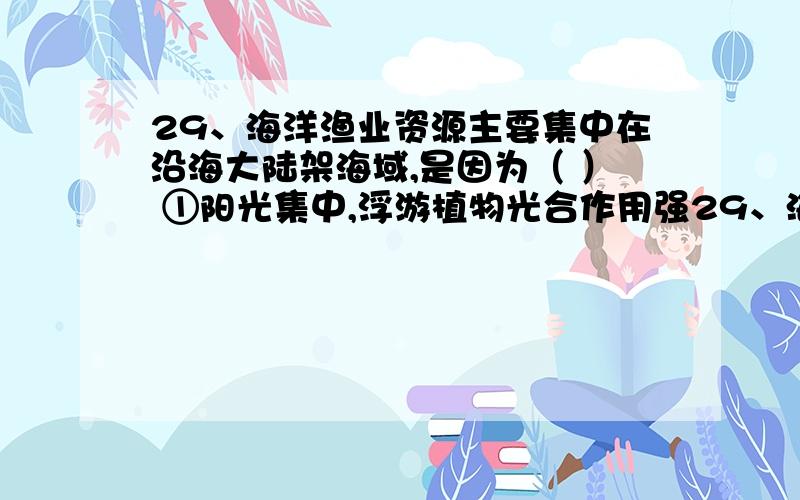 29、海洋渔业资源主要集中在沿海大陆架海域,是因为（ ） ①阳光集中,浮游植物光合作用强29、海洋渔业资源主要集中在沿海大陆架海域,是因为（ ）①阳光集中,浮游植物光合作用强 ②入海