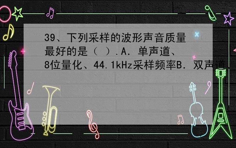 39、下列采样的波形声音质量最好的是（ ）.A．单声道、8位量化、44.1kHz采样频率B．双声道、8位量化、22.05kHz采样频率C．双声道、16位量化、44.1kHz采样频率D．单声道、16位量化、22.05kHz采样