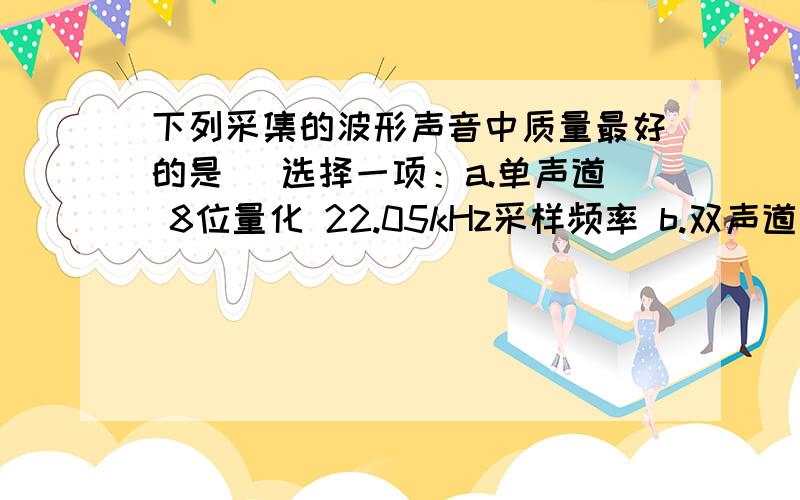 下列采集的波形声音中质量最好的是（ 选择一项：a.单声道 8位量化 22.05kHz采样频率 b.双声道 8位量化 44.1 kHz采样频率 c.单声道 16位量化 22.05 kHz采样频率 d.双声道 16位量化 44.1 kHz采样频率