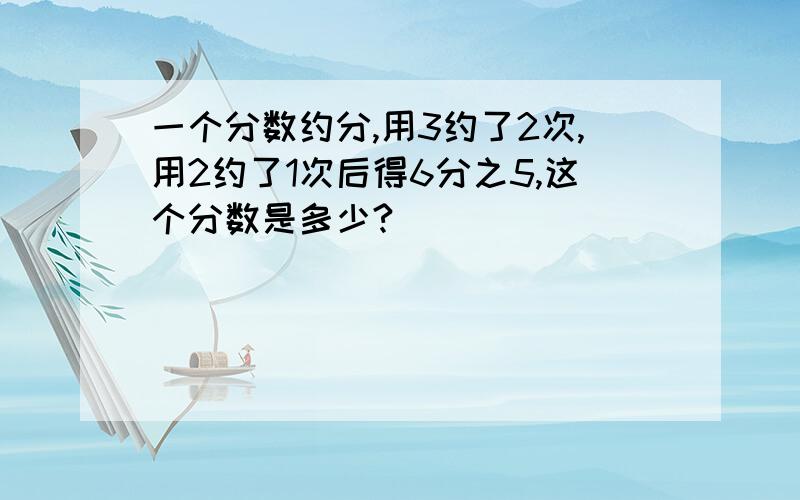 一个分数约分,用3约了2次,用2约了1次后得6分之5,这个分数是多少?