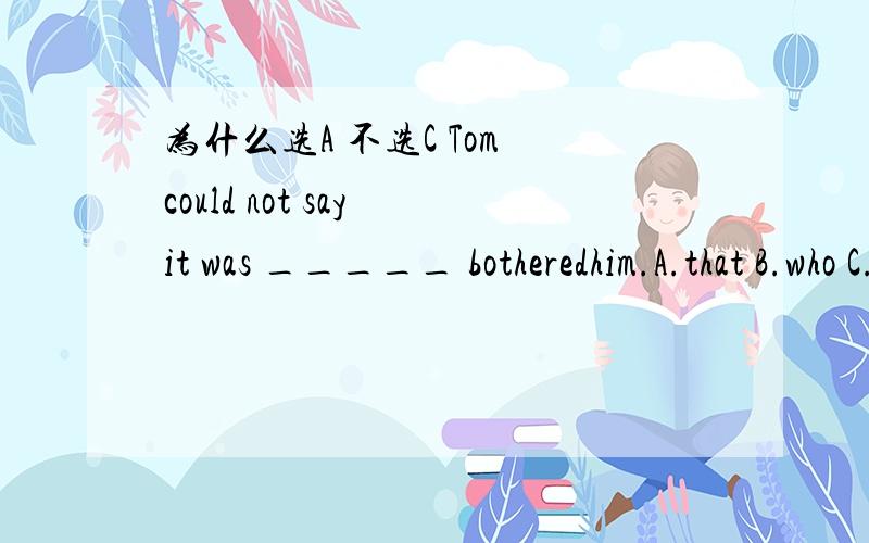 为什么选A 不选C Tom could not say it was _____ botheredhim.A.that B.who C.what D.which完整的