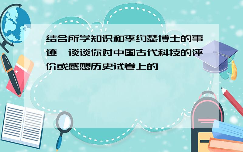 结合所学知识和李约瑟博士的事迹,谈谈你对中国古代科技的评价或感想历史试卷上的